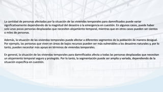 La cantidad de personas afectadas por la situación de las viviendas temporales para damnificados puede variar
significativamente dependiendo de la magnitud del desastre o la emergencia en cuestión. En algunos casos, puede haber
solo unas pocas personas desplazadas que necesiten alojamiento temporal, mientras que en otros casos pueden ser cientos
o miles de personas.
Además, la situación de las viviendas temporales puede afectar a diferentes segmentos de la población de manera desigual.
Por ejemplo, las personas que viven en áreas de bajos recursos pueden ser más vulnerables a los desastres naturales y, por lo
tanto, pueden necesitar más apoyo en términos de viviendas temporales.
En general, la situación de las viviendas temporales para damnificados afecta a todas las personas desplazadas que necesitan
un alojamiento temporal seguro y protegido. Por lo tanto, la segmentación puede ser amplia y variada, dependiendo de la
situación específica en cuestión.
 