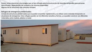 Existen varias soluciones y tecnologías que se han utilizado para la construcción de viviendas temporales para personas
damnificadas, dependiendo del contexto y los recursos disponibles.
Algunas de las soluciones más comunes incluyen:
Refugios de emergencia prefabricados:
se trata de estructuras prefabricadas que se pueden ensamblar rápidamente y se utilizan como viviendas temporales en
situaciones de emergencia. Estos refugios pueden ser de diferentes tamaños y formas, y se pueden construir con diferentes
materiales, como madera, plástico o metal.
 