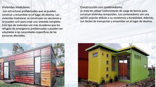 Viviendas modulares:
son estructuras prefabricadas que se pueden
construir y ensamblar en el lugar de destino. Las
viviendas modulares se construyen en secciones y
se pueden unir para crear una vivienda completa.
Este tipo de viviendas son más duraderas que los
refugios de emergencia prefabricados y pueden ser
adaptadas a las necesidades específicas de las
personas afectadas.
Construcción con contenedores:
se trata de utilizar contenedores de carga de barcos para
construir viviendas temporales. Los contenedores son una
opción popular debido a su resistencia y durabilidad. Además,
son fáciles de transportar y ensamblar en el lugar de destino.
 