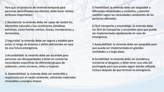 Para que un producto de vivienda temporal para
personas damnificadas sea efectivo, debe tener ciertos
atributos importantes:
1.Resistencia: la vivienda debe ser capaz de resistir los
elementos naturales y las condiciones climáticas
extremas, como fuertes vientos, lluvias, inundaciones y
terremotos.
2.Seguridad: la vivienda debe ser segura y estable para
evitar el riesgo de lesiones o daños adicionales en caso
de una futura emergencia.
3.Accesibilidad: la vivienda debe ser accesible para
personas con discapacidades y tener en cuenta las
necesidades específicas de diferentes grupos de
población, como ancianos, niños y mujeres.
4..Sostenibilidad: la vivienda debe ser sostenible y
respetuosa con el medio ambiente, utilizando materiales
renovables y energías limpias.
5.Flexibilidad: la vivienda debe ser adaptable a
diferentes necesidades y contextos, y permitir
cambios según las necesidades cambiantes de las
personas afectadas.
6.Fácil transporte y ensamblaje: la vivienda debe
ser fácil de transportar y ensamblar para que pueda
ser implementada rápidamente en caso de
emergencia.
7.Asequibilidad: la vivienda debe ser asequible para
que pueda ser implementada en grandes
cantidades y a largo plazo.
8.Durabilidad: la vivienda debe ser duradera y
resistente al desgaste, y debe tener una vida útil
prolongada para que pueda seguir siendo utilizada
incluso después de que termine la emergencia.
 