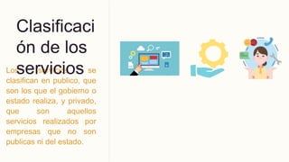 Los servicios se
clasifican en publico, que
son los que el gobierno o
estado realiza, y privado,
que son aquellos
servicios realizados por
empresas que no son
publicas ni del estado.
Clasificaci
ón de los
servicios
 