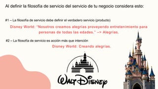 Al definir la filosofía de servicio del servicio de tu negocio considera esto:
#1 – La filosofía de servicio debe definir el verdadero servicio (producto)
#2 – La filosofía de servicio es acción más que intención
Disney World: “Nosotros creamos alegrías proveyendo entretenimiento para
personas de todas las edades.” –> Alegrías.
Disney World: Creando alegrías.
 