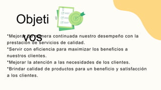 *Mejorar de manera continuada nuestro desempeño con la
prestación de servicios de calidad.
*Servir con eficiencia para maximizar los beneficios a
nuestros clientes.
*Mejorar la atención a las necesidades de los clientes.
*Brindar calidad de productos para un beneficio y satisfacción
a los clientes.
Objeti
vos
 