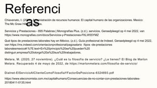 Referenci
as
Chiavenato, I. (2009). Administración de recursos humanos: El capital humano de las organizaciones. Mexico:
The Mc Graw Hill Companies.
Servicios y Prestaciones - 895 Palabras | Monografías Plus. (z.d.). servicios. Geraadpleegd op 4 mei 2022, van
https://www.monografias.com/docs/Servicios-y-Prestaciones-FKLW55YMZ
Qué tipos de prestaciones laborales hay en México. (z.d.). Guía profesional de Indeed. Geraadpleegd op 4 mei 2022,
van https://mx.indeed.com/orientacionprofesional/pagosalario /tipos -de-prestaciones
laboralesmexico#:%7E:text=En%20principio%20se%20pueden%20
distinguir,empresa%20otorga%20a%20sus%20trabajadores.
Melara, M. (2020, 27 noviembre). ¿Cuál es tu filosofía de servicio? ¿La tienes? El Blog de Marlon
Melara. Recuperado 4 de mayo de 2022, de https://marlonmelara.com/filosofia -de-servicio/
Dialnet-ElServicioAlClienteComoFilosofiaYFactorDePosiciona-6324893.pdf
https://www.eleconomista.com.mx/capitalhumano/Consecuencias-de-no-contar-con-prestaciones-laborales-
20180411-0135.html
 