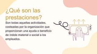 ¿Qué son las
prestaciones?
Son todas aquellas actividades,
costeadas por la organización que
proporcionan una ayuda o beneficio
de índole material o social a los
empleados.
 