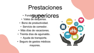 Prestaciones
superiores
• Fondo de ahorro.
• Vales de despensa.
• Bono de productividad.
• Servicio de comedor.
• Más días de vacaciones.
• Treinta días de aguinaldo.
• Ayuda de transporte.
• Seguro de gastos médicos
mayores.
 