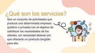 ¿Qué son los servicios?
Son un conjunto de actividades que
produce una determinada empresa
(público o privada) con el objetivo de
satisfacer las necesidades de los
clientes, sin necesidad detener por
qué ofrecerle un producto tangible
para ello.
 