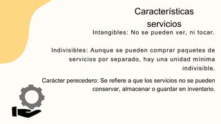 Características
servicios
Intangibles: No se pueden ver, ni tocar.
Indivisibles: Aunque se pueden comprar paquetes de
servicios por separado, hay una unidad mínima
indivisible.
Carácter perecedero: Se refiere a que los servicios no se pueden
conservar, almacenar o guardar en inventario.
 