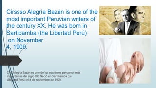 Ciro Alegría Bazán es uno de los escritores peruanos más
importantes del siglo XX. Nació en Sartibamba (La
Libertad, Perú) el 4 de noviembre de 1909.
Cirssso Alegría Bazán is one of the
most important Peruvian writers of
the century XX. He was born in
Sartibamba (the Libertad Perú)
on November
4, 1909.
 