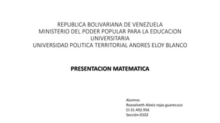 REPUBLICA BOLIVARIANA DE VENEZUELA
MINISTERIO DEL PODER POPULAR PARA LA EDUCACION
UNIVERSITARIA
UNIVERSIDAD POLITICA TERRITORIAL ANDRES ELOY BLANCO
PRESENTACION MATEMATICA
Alumno:
Rooselveth Alexis rojas guarecuco
CI:31.492.956
Sección:0102
 
