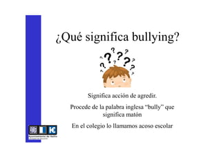 ¿Qué significa bullying?
Significa acción de agredir.
Procede de la palabra inglesa “bully” que
significa matón
En el colegio lo llamamos acoso escolar
 