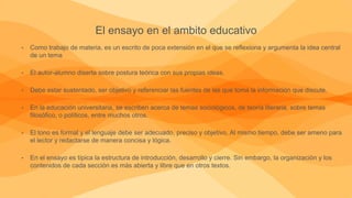 El ensayo en el ambito educativo
• Como trabajo de materia, es un escrito de poca extensión en el que se reflexiona y argumenta la idea central
de un tema
• El autor-alumno diserta sobre postura teórica con sus propias ideas.
• Debe estar sustentado, ser objetivo y referenciar las fuentes de las que toma la información que discute.
• En la educación universitaria, se escriben acerca de temas sociológicos, de teoría literaria, sobre temas
filosófico, o políticos, entre muchos otros.
• El tono es formal y el lenguaje debe ser adecuado, preciso y objetivo. Al mismo tiempo, debe ser ameno para
el lector y redactarse de manera concisa y lógica.
• En el ensayo es típica la estructura de introducción, desarrollo y cierre. Sin embargo, la organización y los
contenidos de cada sección es más abierta y libre que en otros textos.
 