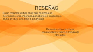 RESEÑAS
Es un resumen crítico en el que se evalúa la
información proporcionada por otro texto académico,
como un libro, una tesis o un artículo.
Resumen critico en el que
contextualiza y valora el trabajo de
otro autor.
 