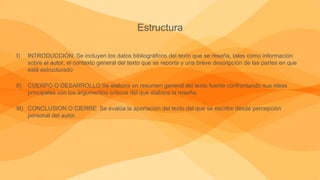 Estructura
I) INTRODUCCIÓN: Se incluyen los datos bibliográficos del texto que se reseña, tales como información
sobre el autor, el contexto general del texto que se reporta y una breve descripción de las partes en que
está estructurado
II) CUERPO O DESARROLLO:Se elabora un resumen general del texto fuente confrontando sus ideas
principales con los argumentos críticos del que elabora la reseña.
III) CONCLUSION O CIERRE: Se evalúa la aportación del texto del que se escribe desde percepción
personal del autor.
 