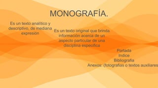 MONOGRAFÍA.
Es un texto analítico y
descriptivo, de mediana
expresión
Es un texto original que brinda
información acerca de un
aspecto particular de una
disciplina especifica
Portada
Indice
Bibliografia
Anexos: (fotografias o textos auxiliares
 