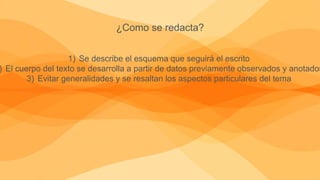 ¿Como se redacta?
1) Se describe el esquema que seguirá el escrito
) El cuerpo del texto se desarrolla a partir de datos previamente observados y anotados
3) Evitar generalidades y se resaltan los aspectos particulares del tema
 