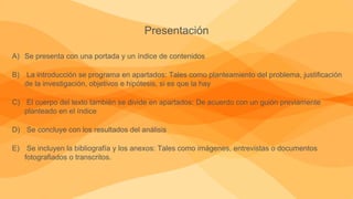 Presentación
A) Se presenta con una portada y un índice de contenidos
B) La introducción se programa en apartados: Tales como planteamiento del problema, justificación
de la investigación, objetivos e hipótesis, si es que la hay
C) El cuerpo del texto también se divide en apartados: De acuerdo con un guión previamente
planteado en el índice
D) Se concluye con los resultados del análisis
E) Se incluyen la bibliografía y los anexos: Tales como imágenes, entrevistas o documentos
fotografiados o transcritos.
 