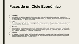 Fases de un Ciclo Económico
■ Expansión
■ Durante esta fase, la economía experimenta un crecimiento sostenido en la producción, el empleo y los ingresos. La
demanda de bienes y servicios aumenta, lo que impulsa la inversión y el consumo. También se observa un aumento en la
confianza empresarial y el optimismo en general.
■ Auge
■ En esta fase, la economía alcanza su punto máximo de crecimiento. La producción y el empleo están en su nivel más alto,
y hay una alta demanda de bienes y servicios. Sin embargo, también pueden surgir desequilibrios, como la inflación y el
sobrecalentamiento de la economía.
■ Recesión
■ Durante esta fase, la economía experimenta una disminución en la producción, el empleo y los ingresos. La demanda de
bienes y servicios disminuye, lo que lleva a una caída en la inversión y el consumo. También se observa una disminución
en la confianza empresarial y un aumento en la incertidumbre.
■ Depresión
■ En esta fase, la economía alcanza su punto más bajo. La producción y el empleo están en su nivel más bajo, y hay una
baja demanda de bienes y servicios. Se observa una falta de confianza empresarial y un alto nivel de incertidumbre. La
depresión puede ser prolongada y difícil de superar.
 