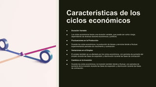 Características de los
ciclos económicos
■ Duración Variable
■ Los ciclos económicos tienen una duración variable, que puede ser corta o larga,
dependiendo de diversos factores económicos y políticos.
■ Fluctuaciones en la Producción
■ Durante los ciclos económicos, la producción de bienes y servicios tiende a fluctuar,
experimentando periodos de crecimiento y contracción.
■ Variaciones en el Empleo
■ El empleo también se ve afectado por los ciclos económicos, con periodos de aumento del
empleo durante las fases de expansión y disminución durante las fases de contracción.
■ Cambios en la Inversión
■ Durante los ciclos económicos, la inversión también tiende a fluctuar, con periodos de
aumento de la inversión durante las fases de expansión y disminución durante las fases
de contracción.
 