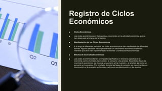 Registro de Ciclos
Económicos
■ Ciclos Económicos
■ Los ciclos económicos son fluctuaciones recurrentes en la actividad económica que se
han observado a lo largo de la historia.
■ Manifestación de los Ciclos Económicos
■ A lo largo de diferentes períodos, los ciclos económicos se han manifestado de diferentes
formas. Algunos períodos han experimentado un crecimiento económico sostenido,
mientras que otros han experimentado recesiones y contracciones económicas.
■ Efectos de los Ciclos Económicos
■ Los ciclos económicos tienen un impacto significativo en diversos aspectos de la
economía, como el empleo, la inversión, el consumo y los precios. Durante las fases de
crecimiento económico, se observa un aumento en la inversión y el empleo, así como un
aumento en los precios. Por otro lado, durante las fases de recesión, se experimenta una
disminución en la inversión y el empleo, así como una disminución en los precios.
 