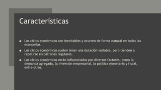 Características
■ Los ciclos económicos son inevitables y ocurren de forma natural en todas las
economías.
■ Los ciclos económicos suelen tener una duración variable, pero tienden a
repetirse en patrones regulares.
■ Los ciclos económicos están influenciados por diversos factores, como la
demanda agregada, la inversión empresarial, la política monetaria y fiscal,
entre otros.
 
