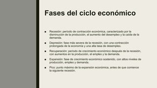 Fases del ciclo económico
■ Recesión: período de contracción económica, caracterizado por la
disminución de la producción, el aumento del desempleo y la caída de la
demanda.
■ Depresión: fase más severa de la recesión, con una contracción
prolongada de la economía y una alta tasa de desempleo.
■ Recuperación: período de crecimiento económico después de la recesión,
con aumentos en la producción, el empleo y la demanda.
■ Expansión: fase de crecimiento económico sostenido, con altos niveles de
producción, empleo y demanda.
■ Pico: punto máximo de la expansión económica, antes de que comience
la siguiente recesión.
 