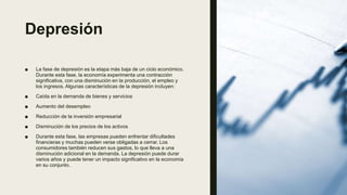 Depresión
■ La fase de depresión es la etapa más baja de un ciclo económico.
Durante esta fase, la economía experimenta una contracción
significativa, con una disminución en la producción, el empleo y
los ingresos. Algunas características de la depresión incluyen:
■ Caída en la demanda de bienes y servicios
■ Aumento del desempleo
■ Reducción de la inversión empresarial
■ Disminución de los precios de los activos
■ Durante esta fase, las empresas pueden enfrentar dificultades
financieras y muchas pueden verse obligadas a cerrar. Los
consumidores también reducen sus gastos, lo que lleva a una
disminución adicional en la demanda. La depresión puede durar
varios años y puede tener un impacto significativo en la economía
en su conjunto.
 