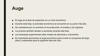 Auge
■ El auge es la fase de expansión en un ciclo económico.
■ Durante esta fase, la actividad económica se encuentra en su punto más alto.
■ Se caracteriza por un aumento en la producción, el empleo y los ingresos.
■ Los precios también tienden a aumentar durante esta fase.
■ Las empresas experimentan altos niveles de demanda y crecimiento.
■ Es importante aprovechar el auge económico para invertir en proyectos de largo
plazo y prepararse para la siguiente fase del ciclo.
 