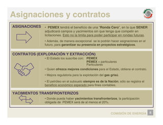 Asignaciones y contratos
ASIGNACIONES • PEMEX tendrá el beneficio de una “Ronda Cero”, en la que SENER
adjudicará campos y yacimientos sin que tenga que competir en
licitaciones. Esto no la limita para poder participar en rondas futuras.
CONTRATOS (EXPLORACIÓN Y EXTRACCIÓN)
• Además, de manera excepcional se le podrán hacer asignaciones en el
futuro, para garantizar su presencia en proyectos estratégicos.
CONTRATOS (EXPLORACIÓN Y EXTRACCIÓN)
• El Estado los suscribe con:
• Quien ofrezca mejores condiciones para el Estado, obtiene el contrato.
PEMEX
PEMEX + particulares
Particulares
Q j p ,
• Mejora regulatoria para la explotación del gas grisú.
• El petróleo en el subsuelo siempre es de la Nación; sólo se registra el
beneficio económico esperado para fines contables.
YACIMIENTOS TRANSFRONTERIZOS
be e c o eco ó co espe ado pa a es co tab es
• Donde pueda haber yacimientos transfronterizos, la participación
obligada de PEMEX será de al menos el 20%
8
COMISIÓN DE ENERGÍA
obligada de PEMEX será de al menos el 20%.
 