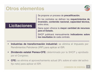 Otros elementos
Se propone un proceso de precalificación.
En los contratos se definen los requerimientos de
inversión, contenido nacional, capacidad técnica,
Licitaciones
p
entre otros.
Gana quien ofrezca la mayor cantidad de recursos
para el Estado.
SHCP publicará mensualmente indicadores sobre
los resultados de cada contrato.
ƒ Industrias de transformación industrial: se elimina el Impuesto por
Rendimientos Petroleros (IRP) para aplicar el ISR.
ƒ Dividendo estatal Pemex-CFE: determinado por la SHCP y aprobado
por el Congreso.
ƒ CFE: se elimina el aprovechamiento actual (9% sobre el valor del activo
ƒ CFE: se elimina el aprovechamiento actual (9% sobre el valor del activo
fijo neto) para aplicar el ISR.
9
COMISIÓN DE ENERGÍA
 