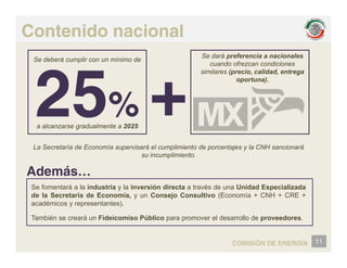 Contenido nacional
Se deberá cumplir con un mínimo de
Se dará preferencia a nacionales
cuando ofrezcan condiciones
similares (precio, calidad, entrega
oportuna).
%
%
a alcanzarse gradualmente a 2025
La Secretaría de Economía supervisará el cumplimiento de porcentajes y la CNH sancionará
su incumplimiento.
Además…
S f á l i d i l i ió di é d U id d E i li d
Se fomentará a la industria y la inversión directa a través de una Unidad Especializada
de la Secretaría de Economía, y un Consejo Consultivo (Economía + CNH + CRE +
académicos y representantes).
También se creará un Fideicomiso Público para promover el desarrollo de proveedores
También se creará un Fideicomiso Público para promover el desarrollo de proveedores.
11
COMISIÓN DE ENERGÍA
 
