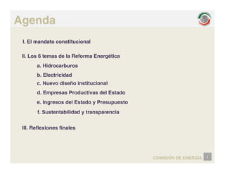 Agenda
I. El mandato constitucional
é
II. Los 6 temas de la Reforma Energética
a. Hidrocarburos
b. Electricidad
b. Electricidad
c. Nuevo diseño institucional
d. Empresas Productivas del Estado
e. Ingresos del Estado y Presupuesto
f. Sustentabilidad y transparencia
III. Reflexiones finales
i
COMISIÓN DE ENERGÍA
 