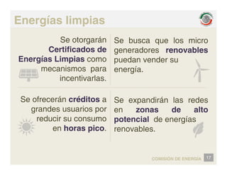 Energías limpias
Se otorgarán
Certificados de
Se busca que los micro
generadores renovables
Energías Limpias como
mecanismos para
i ti l
g
puedan vender su
energía.
incentivarlas.
Se ofrecerán créditos a Se e pandirán las redes
Se ofrecerán créditos a
grandes usuarios por
reducir su consumo
Se expandirán las redes
en zonas de alto
potencial de energías
reducir su consumo
en horas pico.
potencial de energías
renovables.
17
COMISIÓN DE ENERGÍA
 