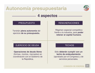 Autonomía presupuestaria
4 aspectos
PRESUPUESTO REMUNERACIONES
Tendrán plena autonomia del Régimen especial competitivo
f t l i d t i d
PRESUPUESTO REMUNERACIONES
ejercicio de su presupuesto. frente a la industria, para poder
retener al capital humano.
EJERCICIO DE DEUDA TECHOS
Operaciones de deuda libres
(formas, montos, mercados) en
coordinación con el Gobierno de
la República
Sólo deberán cumplir con un
techo de endeudamiento
(aprobado por el Congreso) y de
servicios personales
la República. servicios personales.
24
COMISIÓN DE ENERGÍA
 