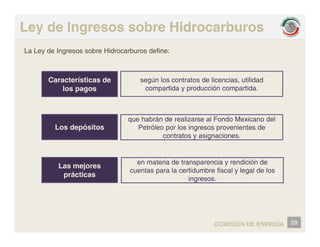 Ley de Ingresos sobre Hidrocarburos
La Ley de Ingresos sobre Hidrocarburos define:
Características de
los pagos
según los contratos de licencias, utilidad
compartida y producción compartida.
Los depósitos
que habrán de realizarse al Fondo Mexicano del
Petróleo por los ingresos provenientes de
contratos y asignaciones.
Las mejores
y g
en materia de transparencia y rendición de
cuentas para la certidumbre fiscal y legal de los
prácticas
cuentas para la certidumbre fiscal y legal de los
ingresos.
28
COMISIÓN DE ENERGÍA
 