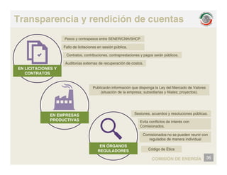 Transparencia y rendición de cuentas
Pesos y contrapesos entre SENER/CNH/SHCP.
Fallo de licitaciones en sesión pública.
C t t t ib i t t i á úbli
EN LICITACIONES Y
CONTRATOS
Contratos, contribuciones, contraprestaciones y pagos serán públicos.
Auditorías externas de recuperación de costos.
Publicarán información que disponga la Ley del Mercado de Valores
(situación de la empresa; subsidiarias y filiales; proyectos).
EN EMPRESAS
PRODUCTIVAS
Sesiones, acuerdos y resoluciones públicas.
E it fli t d i t é
PRODUCTIVAS Evita conflictos de interés con
Comisionados.
Comisionados no se pueden reunir con
regulados de manera individual
36
COMISIÓN DE ENERGÍA
EN ÓRGANOS
REGULADORES Código de Ética
 