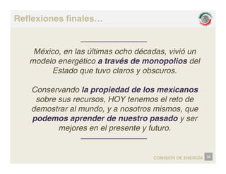 Reflexiones finales…
México, en las últimas ocho décadas, vivió un
México, en las últimas ocho décadas, vivió un
modelo energético a través de monopolios del
Estado que tuvo claros y obscuros.
Conservando la propiedad de los mexicanos
sobre sus recursos HOY tenemos el reto de
sobre sus recursos, HOY tenemos el reto de
demostrar al mundo, y a nosotros mismos, que
podemos aprender de nuestro pasado y ser
podemos aprender de nuestro pasado y ser
mejores en el presente y futuro.
COMISIÓN DE ENERGÍA 39
 