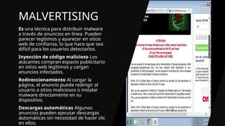 MALVERTISING
Es una técnica para distribuir malware
a través de anuncios en línea. Pueden
parecer legítimos y aparecer en sitios
web de confianza, lo que hace que sea
difícil para los usuarios detectarlos.
Inyección de código malicioso Los
atacantes compran espacio publicitario
en sitios web legítimos y cargan
anuncios infectados.
Redireccionamiento Al cargar la
página, el anuncio puede redirigir al
usuario a sitios maliciosos o instalar
malware directamente en su
dispositivo.
Descargas automáticas Algunos
anuncios pueden ejecutar descargas
automáticas sin necesidad de hacer clic
en ellos.
13
 