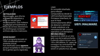 EJEMPLOS
CRYTOLOCKER
Ransomware, que cifra los
archivos del dispositivo y
exige un rescate para
desbloquearlos. Este malware
se propagó principalmente a
través de correos electrónicos
de phishing que contenían
archivos adjuntos maliciosos.
REDLINE STEALER
Apareció en 2020 es un sitio
web ruso de la web profunda.
Pudiendo adquirirse por unos
150 o 200 dólares. Es capaz de
conseguir las contraseñas del
navegador. Como inicio de
sesión en plataformas de pago.
BONZI BUDDY
Fue un programa lanzado en
1999 considerado como un
asistente virtual.
Fue clasificado como spyware
porque recopilaba la información
de la gentes que lo registraba.
LOJAX
Es unrootkit diseñado
para infectar
computadoras desde la
UEFI (Unified Extensible
Firmware Interface), lo
que lo hace
extremadamente difícil
de detectar y eliminar.
Puede sobrevivir a la
reinstalación del sistema
operativo y al reemplazo
del disco duro
 