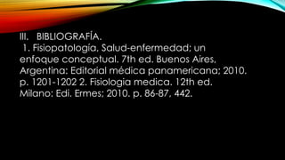 III. BIBLIOGRAFÍA.
1. ​
Fisiopatología, Salud-enfermedad; un
enfoque conceptual. 7th ed. Buenos Aires,
Argentina: Editorial médica panamericana; 2010.
p. 1201-1202 2. ​
Fisiologia medica. 12th ed.
Milano: Edi. Ermes; 2010. p. 86-87, 442.
 