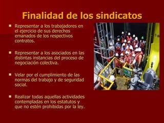 Finalidad de los sindicatos Representar a los trabajadores en el ejercicio de sus derechos emanados de los respectivos contratos. Representar a los asociados en las distintas instancias del proceso de negociación colectiva. Velar por el cumplimiento de las normas del trabajo y de seguridad social. Realizar todas aquellas actividades contempladas en los estatutos y que no estén prohibidas por la ley. 