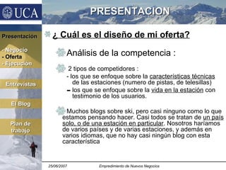 PRESENTACION ¿  Cuál es el diseño de mi oferta ? Análisis de la competencia : 2 tipos de competidores :  - los que se enfoque sobre la  características técnicas  de las estaciones (numero de pistas, de telesillas) los que se enfoque sobre la  vida en la estación  con testimonio de los usuarios. Muchos blogs sobre ski, pero casi ninguno como lo que estamos pensando hacer. Casi todos se tratan de  un país solo, o de una estación en particular . Nosotros haríamos de varios países y de varias estaciones, y además en varios idiomas, que no hay casi ningún blog con esta característica Presentación - Negocio - Oferta - Ejecución El Blog Plan de trabajo Entrevistas 