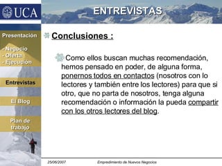 ENTREVISTAS Conclusiones : Como ellos buscan muchas recomendación, hemos pensado en poder, de alguna forma,  ponernos todos en contactos  (nosotros con lo lectores y también entre los lectores) para que si otro, que no parta de nosotros, tenga alguna recomendación o información la pueda  compartir con los otros lectores del blog . Presentación - Negocio - Oferta - Ejecución El Blog Plan de trabajo Entrevistas 