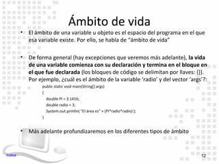 Ámbito de vida
         •   El ámbito de una variable u objeto es el espacio del programa en el que
             esa variable existe. Por ello, se habla de “ámbito de vida”

         •   De forma general (hay excepciones que veremos más adelante), la vida
             de una variable comienza con su declaración y termina en el bloque en
             el que fue declarada (los bloques de código se delimitan por llaves: {}).
             Por ejemplo, ¿cuál es el ámbito de la variable ‘radio’ y del vector ‘args’?:
                  public static void main(String[] args)
                  {
                    double PI = 3.1416;
                    double radio = 3;
                    System.out.println( “El área es” + (PI*radio*radio) );
                  }


         •   Más adelante profundizaremos en los diferentes tipos de ámbito


Indice                                                                                12
 