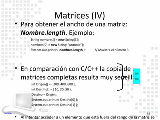Matrices (IV)
         • Para obtener el ancho de una matriz:
           Nombre.length. Ejemplo:
                  String nombres[] = new String[3];
                  nombres[0] = new String(“Antonio”);
                  System.out.println( nombres.length );   // Muestra el número 3




         • En comparación con C/C++ la copia de
                                                                                   200

           matrices completas resulta muy sencilla:                                400

                  int Origen[] = { 200, 400, 600 };
                  int Destino[] = { 10, 20, 30 };
                  Destino = Origen;
                  System.out.println( Destino[0] );
                  System.out.println( Destino[1] );

Indice                                                                                   18
         •   Al intentar acceder a un elemento que está fuera del rango de la matriz se
 