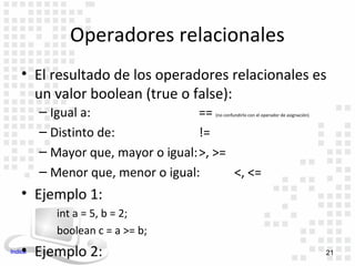 Operadores relacionales
    • El resultado de los operadores relacionales es
      un valor boolean (true o false):
         – Igual a:                 == (no confundirlo con el operador de asignación)


         – Distinto de:             !=
         – Mayor que, mayor o igual:>, >=
         – Menor que, menor o igual:      <, <=
    • Ejemplo 1:
            int a = 5, b = 2;
            boolean c = a >= b;
    • Ejemplo 2:
Indice                                                                                  21
 
