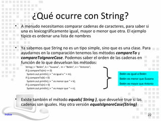 ¿Qué ocurre con String?
         •   A menudo necesitamos comparar cadenas de caracteres, para saber si
             una es lexicográficamente igual, mayor o menor que otra. El ejemplo
             típico es ordenar una lista de nombres

         •   Ya sabemos que String no es un tipo simple, sino que es una clase. Para
             ayudarnos en la comparación tenemos los métodos compareTo y
             compareToIgnoreCase. Podemos saber el orden de las cadenas en
             función de lo que devuelvan los métodos:
               String j = "Belén", k = "Susana", m = "Belén", n = "Antonio";
               if (j.compareTo(m) == 0)
                 System.out.println( j + " es igual a " + m);                  Belén es igual a Belén
               if (j.compareTo(k) < 0)                                         Belén es menor que Susana
                 System.out.println( j + " es menor que " + k);
               if (j.compareTo(n) > 0)                                         Belén es mayor que Antonio
                 System.out.println( j + " es mayor que " + n);



         •   Existe también el método equals( String ), que devuelve true si las
             cadenas son iguales. Hay otra versión equalsIgnoreCase(String)

Indice                                                                                                  22
 