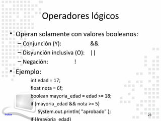 Operadores lógicos
    • Operan solamente con valores booleanos:
         – Conjunción (Y):           &&
         – Disyunción inclusiva (O): ||
         – Negación:           !
    • Ejemplo:
             int edad = 17;
             float nota = 6f;
             boolean mayoria_edad = edad >= 18;
             if (mayoria_edad && nota >= 5)
Indice
                  System.out.println( "aprobado" );
                                                      23
             if (!mayoria_edad)
 