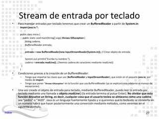 Stream de entrada por teclado
         •   Para manejar entradas por teclado tenemos que crear un BufferedReader a partir de System.in:
              import java.io.*;

              public class inicio {
                public static void main(String[] args) throws IOException {
                  String cadena;
                  BufferedReader entrada;

                      entrada = new BufferedReader(new InputStreamReader(System.in)); // Crear objeto de entrada

                      System.out.println("Escribe tu nombre:");
                      cadena = entrada.readLine(); //leemos cadena de caracteres mediante readLine()
                  }
              }
         •   Condiciones previas a la creación de un BufferedReader:
              –       Tengo que importar las clases que uso (BufferedReader y InputStreamReader), que están en el paquete java.io, por
                      medio de import.
              –       Tengo que poner “throws IOException” en la función que usa BufferedReader (ya se explicará más adelante el manejo de
                      excepciones).
         •   Una vez creado el objeto de entrada para teclado, mediante BufferedReader, puedo leer la entrada por
             teclado mediante una llamada a objeto.readLine() (la entrada termina al pulsar Enter). No olvidar que esta
             función devuelve un String, es decir, cualquier cosa que el usuario teclea se almacena como una cadena,
             sea “pedro” o “3420”. Java es un lenguaje fuertemente tipado y si queremos que lo tecleado se convierta en
             un número habrá que hacer posteriormente una conversión mediante métodos, como veremos en el
             siguiente ejemplo.
Indice                                                                                                                              27
 
