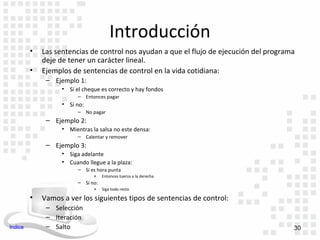 Introducción
         •   Las sentencias de control nos ayudan a que el flujo de ejecución del programa
             deje de tener un carácter lineal.
         •   Ejemplos de sentencias de control en la vida cotidiana:
              – Ejemplo 1:
                   • Si el cheque es correcto y hay fondos
                         – Entonces pagar
                   • Si no:
                         – No pagar
              – Ejemplo 2:
                   • Mientras la salsa no este densa:
                         – Calentar y remover
              – Ejemplo 3:
                   • Siga adelante
                   • Cuando llegue a la plaza:
                         – Si es hora punta
                               »    Entonces tuerza a la derecha
                         – Si no:
                               »    Siga todo recto

         •   Vamos a ver los siguientes tipos de sentencias de control:
              – Selección
              – Iteración
Indice        – Salto                                                                    30
 